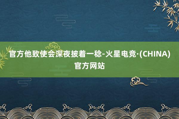 官方他致使会深夜披着一稔-火星电竞·(CHINA)官方网站