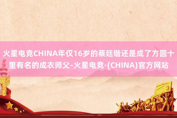 火星电竞CHINA年仅16岁的蔡廷锴还是成了方圆十里有名的成衣师父-火星电竞·(CHINA)官方网站