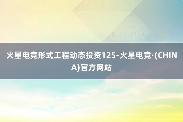 火星电竞形式工程动态投资125-火星电竞·(CHINA)官方网站