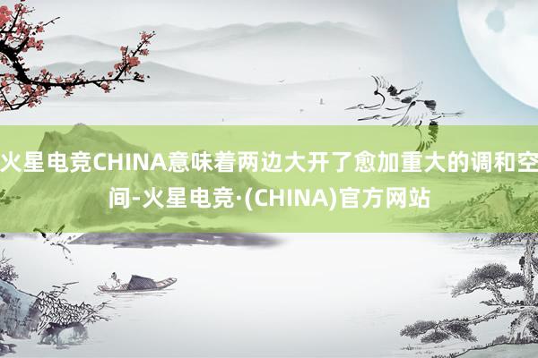 火星电竞CHINA意味着两边大开了愈加重大的调和空间-火星电竞·(CHINA)官方网站