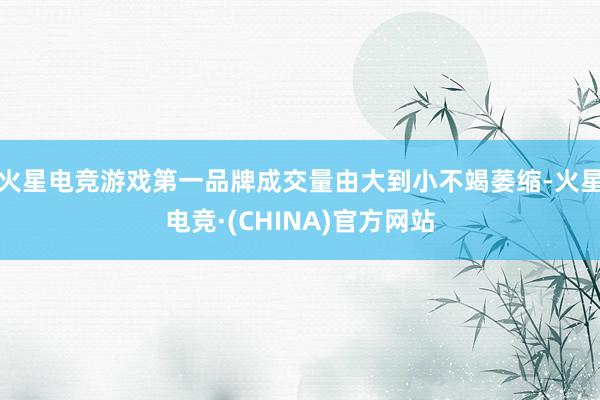 火星电竞游戏第一品牌成交量由大到小不竭萎缩-火星电竞·(CHINA)官方网站