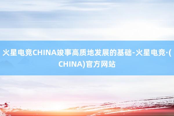 火星电竞CHINA竣事高质地发展的基础-火星电竞·(CHINA)官方网站