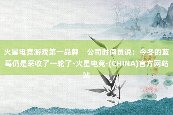 火星电竞游戏第一品牌    公司时间员说：今冬的蓝莓仍是采收了一轮了-火星电竞·(CHINA)官方网站