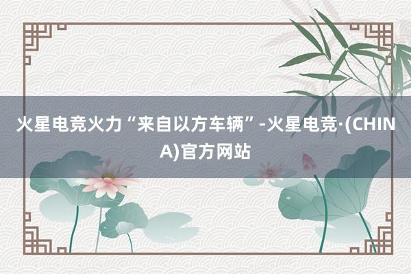 火星电竞火力“来自以方车辆”-火星电竞·(CHINA)官方网站