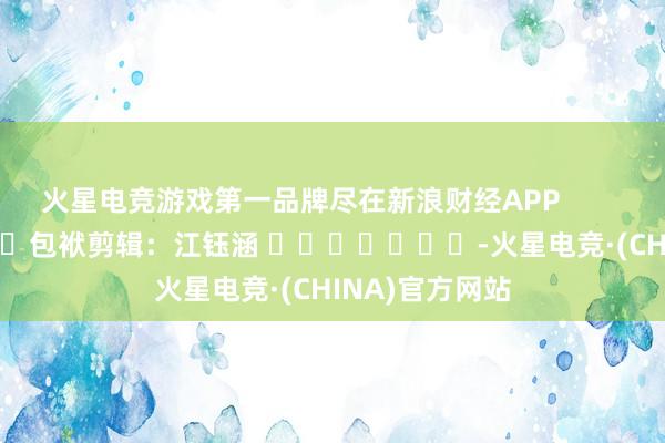火星电竞游戏第一品牌尽在新浪财经APP            						包袱剪辑：江钰涵 							-火星电竞·(CHINA)官方网站