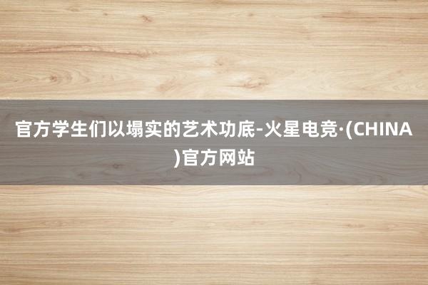 官方学生们以塌实的艺术功底-火星电竞·(CHINA)官方网站