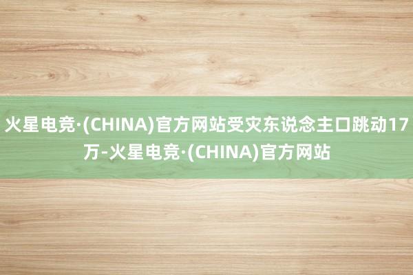 火星电竞·(CHINA)官方网站受灾东说念主口跳动17万-火星电竞·(CHINA)官方网站