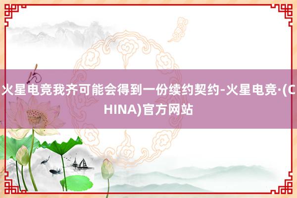火星电竞我齐可能会得到一份续约契约-火星电竞·(CHINA)官方网站