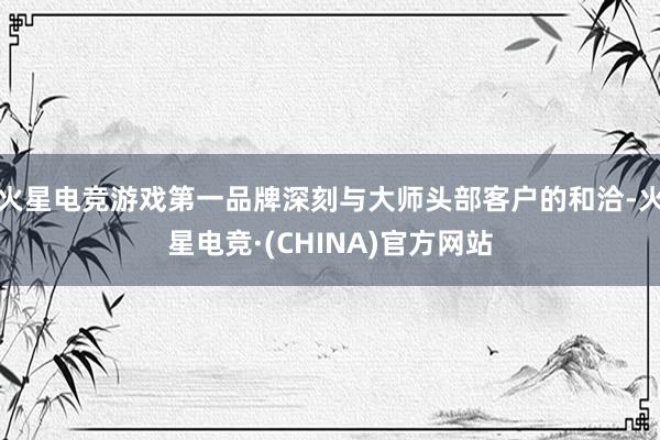 火星电竞游戏第一品牌深刻与大师头部客户的和洽-火星电竞·(CHINA)官方网站