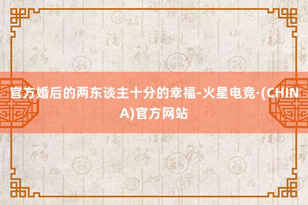 官方婚后的两东谈主十分的幸福-火星电竞·(CHINA)官方网站