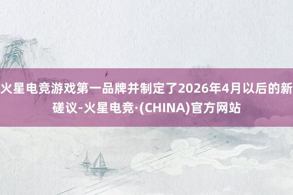 火星电竞游戏第一品牌并制定了2026年4月以后的新磋议-火星电竞·(CHINA)官方网站
