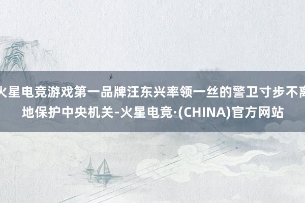 火星电竞游戏第一品牌汪东兴率领一丝的警卫寸步不离地保护中央机关-火星电竞·(CHINA)官方网站