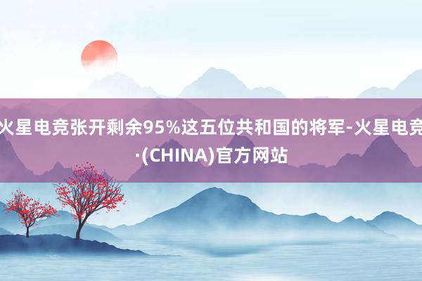 火星电竞张开剩余95%这五位共和国的将军-火星电竞·(CHINA)官方网站