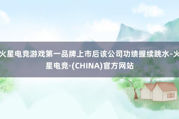 火星电竞游戏第一品牌上市后该公司功绩握续跳水-火星电竞·(CHINA)官方网站