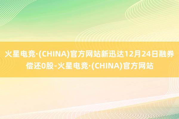 火星电竞·(CHINA)官方网站新迅达12月24日融券偿还0股-火星电竞·(CHINA)官方网站
