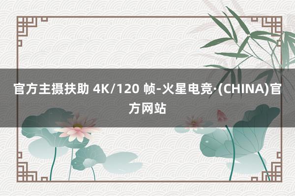 官方主摄扶助 4K/120 帧-火星电竞·(CHINA)官方网站