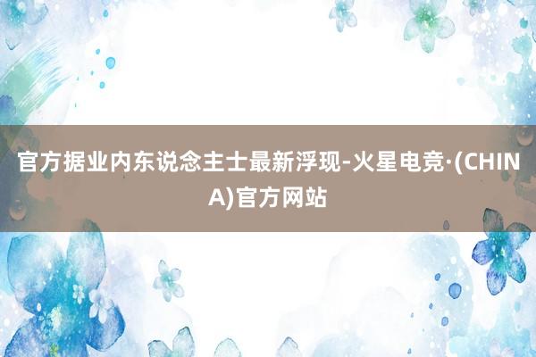 官方据业内东说念主士最新浮现-火星电竞·(CHINA)官方网站