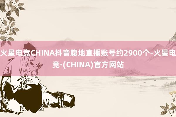 火星电竞CHINA抖音腹地直播账号约2900个-火星电竞·(CHINA)官方网站
