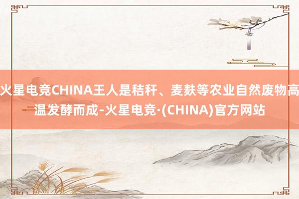 火星电竞CHINA王人是秸秆、麦麸等农业自然废物高温发酵而成-火星电竞·(CHINA)官方网站