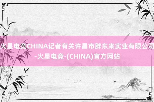 火星电竞CHINA记者有关许昌市胖东来实业有限公司-火星电竞·(CHINA)官方网站
