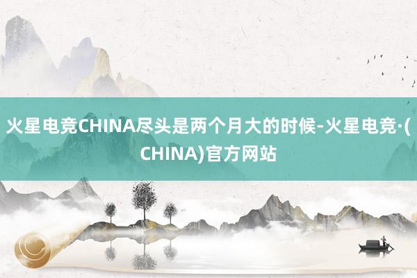 火星电竞CHINA尽头是两个月大的时候-火星电竞·(CHINA)官方网站