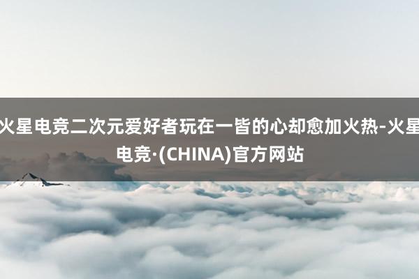 火星电竞二次元爱好者玩在一皆的心却愈加火热-火星电竞·(CHINA)官方网站