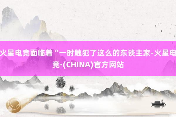 火星电竞面临着“一时触犯了这么的东谈主家-火星电竞·(CHINA)官方网站