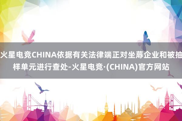 火星电竞CHINA依据有关法律端正对坐蓐企业和被抽样单元进行查处-火星电竞·(CHINA)官方网站