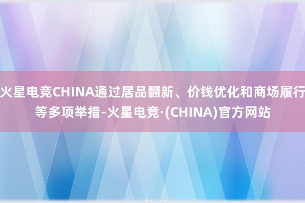 火星电竞CHINA通过居品翻新、价钱优化和商场履行等多项举措-火星电竞·(CHINA)官方网站