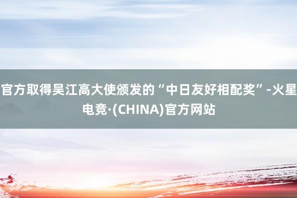 官方取得吴江高大使颁发的“中日友好相配奖”-火星电竞·(CHINA)官方网站