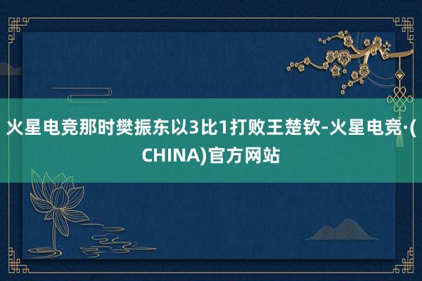 火星电竞那时樊振东以3比1打败王楚钦-火星电竞·(CHINA)官方网站