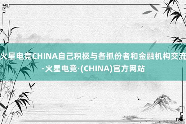 火星电竞CHINA自己积极与各抓份者和金融机构交流-火星电竞·(CHINA)官方网站