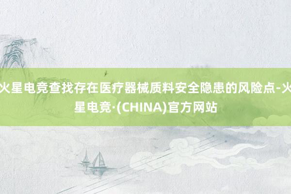 火星电竞查找存在医疗器械质料安全隐患的风险点-火星电竞·(CHINA)官方网站