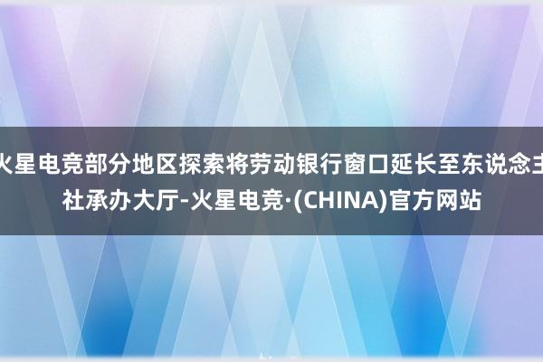 火星电竞部分地区探索将劳动银行窗口延长至东说念主社承办大厅-火星电竞·(CHINA)官方网站