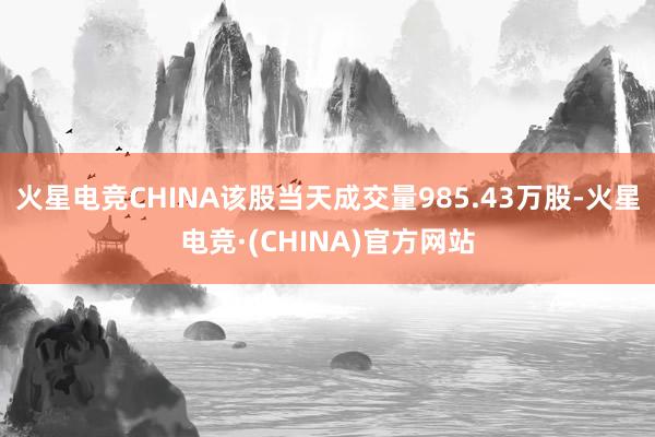 火星电竞CHINA该股当天成交量985.43万股-火星电竞·(CHINA)官方网站