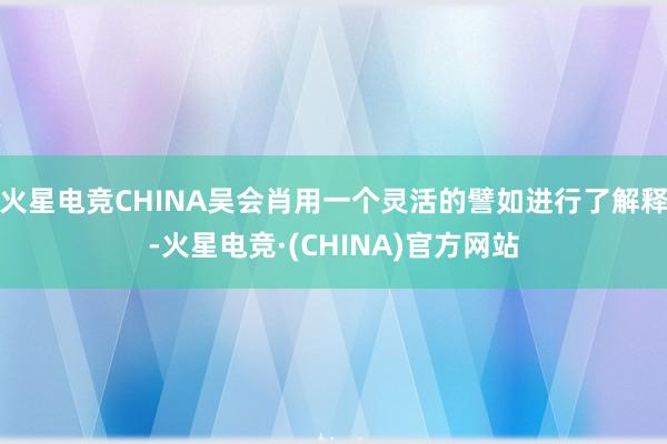 火星电竞CHINA吴会肖用一个灵活的譬如进行了解释-火星电竞·(CHINA)官方网站
