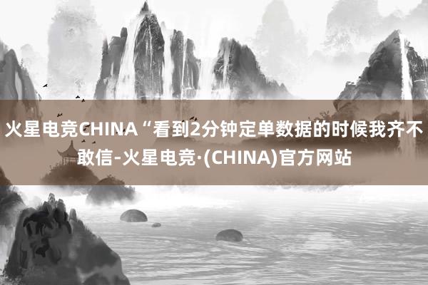 火星电竞CHINA“看到2分钟定单数据的时候我齐不敢信-火星电竞·(CHINA)官方网站