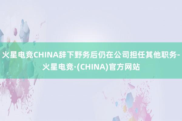 火星电竞CHINA辞下野务后仍在公司担任其他职务-火星电竞·(CHINA)官方网站