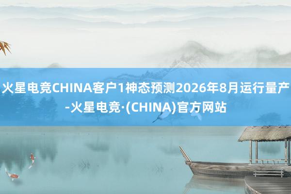 火星电竞CHINA客户1神态预测2026年8月运行量产-火星电竞·(CHINA)官方网站