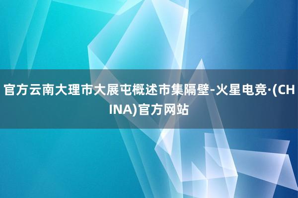 官方云南大理市大展屯概述市集隔壁-火星电竞·(CHINA)官方网站