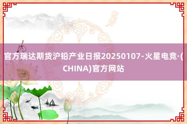 官方瑞达期货沪铅产业日报20250107-火星电竞·(CHINA)官方网站