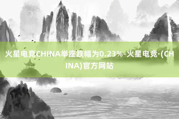 火星电竞CHINA举座跌幅为0.23%-火星电竞·(CHINA)官方网站