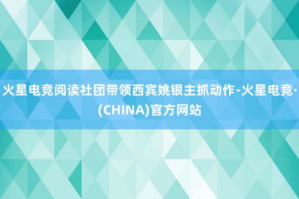 火星电竞阅读社团带领西宾姚银主抓动作-火星电竞·(CHINA)官方网站