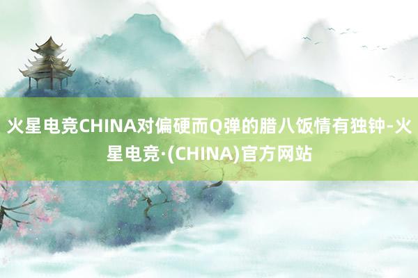 火星电竞CHINA对偏硬而Q弹的腊八饭情有独钟-火星电竞·(CHINA)官方网站
