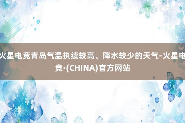 火星电竞青岛气温执续较高、降水较少的天气-火星电竞·(CHINA)官方网站