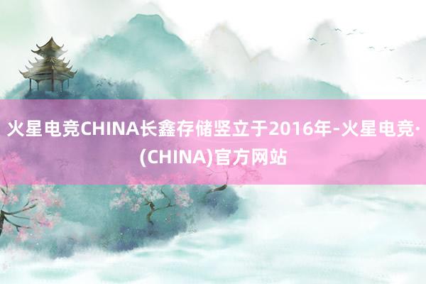 火星电竞CHINA长鑫存储竖立于2016年-火星电竞·(CHINA)官方网站