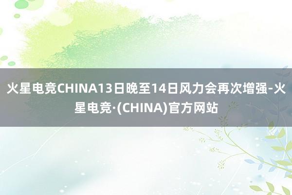 火星电竞CHINA13日晚至14日风力会再次增强-火星电竞·(CHINA)官方网站