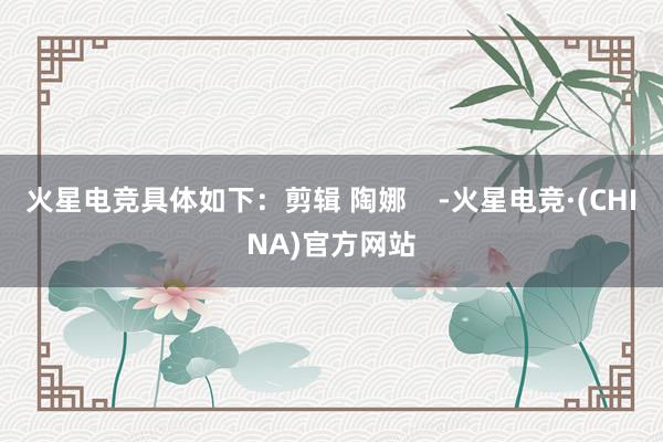火星电竞具体如下：剪辑 陶娜    -火星电竞·(CHINA)官方网站