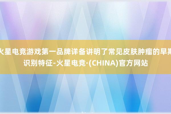 火星电竞游戏第一品牌详备讲明了常见皮肤肿瘤的早期识别特征-火星电竞·(CHINA)官方网站