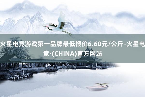 火星电竞游戏第一品牌最低报价6.60元/公斤-火星电竞·(CHINA)官方网站